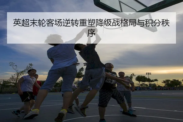 英超末轮客场逆转重塑降级战格局与积分秩序